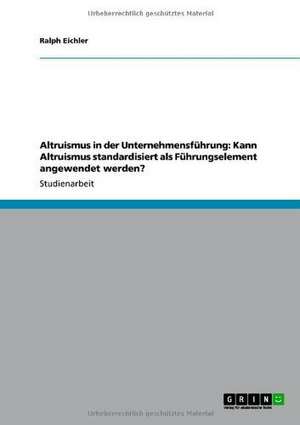 Altruismus in der Unternehmensführung: Kann Altruismus standardisiert als Führungselement angewendet werden? de Ralph Eichler