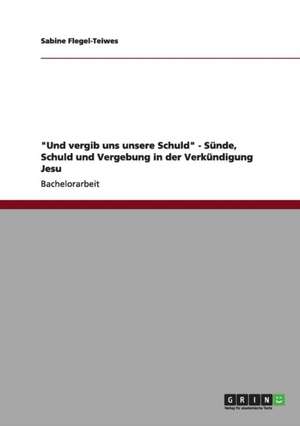 "Und vergib uns unsere Schuld" - Sünde, Schuld und Vergebung in der Verkündigung Jesu de Sabine Flegel-Teiwes