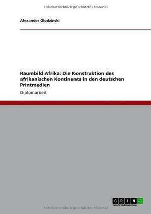 Raumbild Afrika: Die Konstruktion des afrikanischen Kontinents in den deutschen Printmedien de Alexander Glodzinski