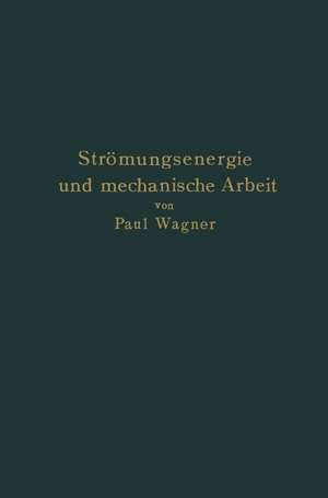 Strömungsenergie und mechanische Arbeit: Beiträge zur abstrakten Dynamik und ihre Anwendung auf Schiffspropeller, schnelllaufende Pumpen und Turbinen, Schiffswiderstand, Schiffssegel, Windturbinen, Trag- und Schlagflügel und Luftwiderstand von Geschossen de Paul Wagner