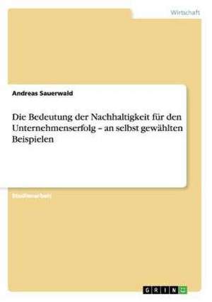 Die Bedeutung der Nachhaltigkeit für den Unternehmenserfolg - an selbst gewählten Beispielen de Andreas Sauerwald