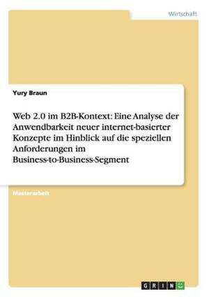 Web 2.0 im B2B-Kontext: Eine Analyse der Anwendbarkeit neuer internet-basierter Konzepte im Hinblick auf die speziellen Anforderungen im Business-to-Business-Segment de Yury Braun