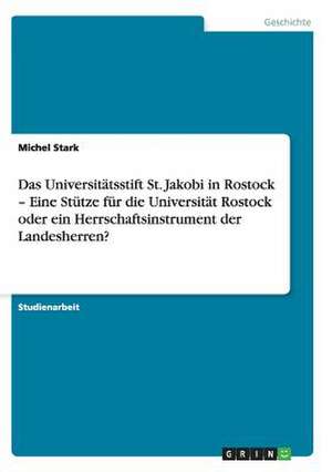 Das Universitätsstift St. Jakobi in Rostock - Eine Stütze für die Universität Rostock oder ein Herrschaftsinstrument der Landesherren? de Michel Stark