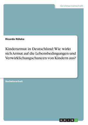 Kinderarmut in Deutschland: Wie wirkt sich Armut auf die Lebensbedingungen und Verwirklichungschancen von Kindern aus? de Ricarda Röleke