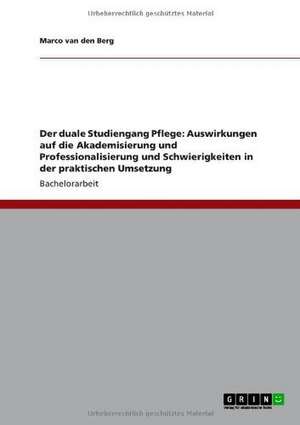 Der duale Studiengang Pflege: Auswirkungen auf die Akademisierung und Professionalisierung und Schwierigkeiten in der praktischen Umsetzung de Marco van den Berg