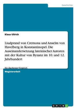 Liudprand von Cremona und Anselm von Havelberg in Konstantinopel. Die Auseinandersetzung lateinischer Autoren mit der Kultur von Byzanz im 10. und 12. Jahrhundert de Klaus Ullrich