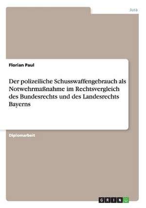 Der polizeiliche Schusswaffengebrauch als Notwehrmaßnahme im Rechtsvergleich des Bundesrechts und des Landesrechts Bayerns de Florian Paul