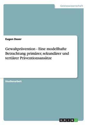 Gewaltprävention - Eine modellhafte Betrachtung primärer, sekundärer und tertiärer Präventionsansätze de Eugen Daser