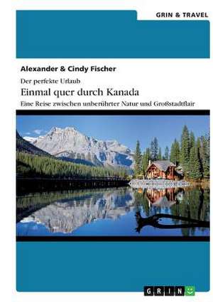 Der perfekte Urlaub: Einmal quer durch Kanada ¿ Eine Reise zwischen unberührter Natur und Großstadtflair de Alexander Fischer