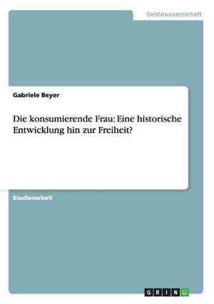 Die konsumierende Frau: Eine historische Entwicklung hin zur Freiheit? de Gabriele Beyer