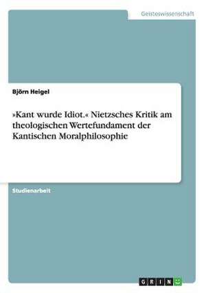 »Kant wurde Idiot.« Nietzsches Kritik am theologischen Wertefundament der Kantischen Moralphilosophie de Björn Heigel