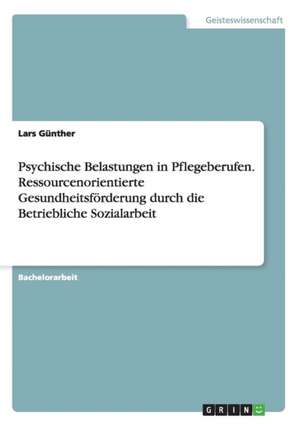 Psychische Belastungen in Pflegeberufen. Ressourcenorientierte Gesundheitsförderung durch die Betriebliche Sozialarbeit de Lars Günther