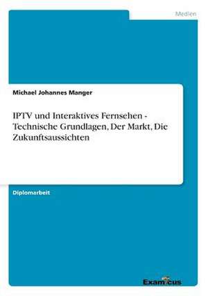 IPTV und Interaktives Fernsehen - Technische Grundlagen, Der Markt, Die Zukunftsaussichten de Michael Johannes Manger