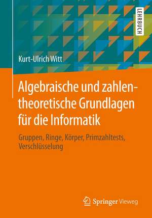 Algebraische und zahlentheoretische Grundlagen für die Informatik: Gruppen, Ringe, Körper, Primzahltests, Verschlüsselung de Kurt-Ulrich Witt