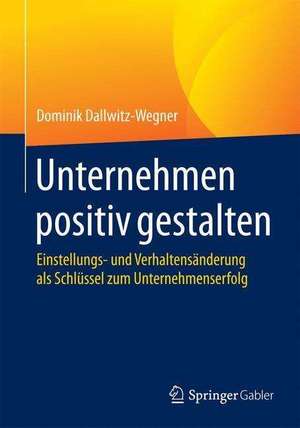 Unternehmen positiv gestalten: Einstellungs- und Verhaltensänderung als Schlüssel zum Unternehmenserfolg de Dominik Dallwitz-Wegner