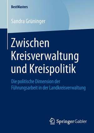 Zwischen Kreisverwaltung und Kreispolitik: Die politische Dimension der Führungsarbeit in der Landkreisverwaltung de Sandra Grüninger