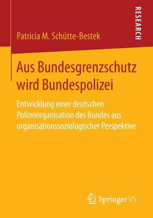 Aus Bundesgrenzschutz wird Bundespolizei: Entwicklung einer deutschen Polizeiorganisation des Bundes aus organisationssoziologischer Perspektive de Patricia M. Schütte-Bestek