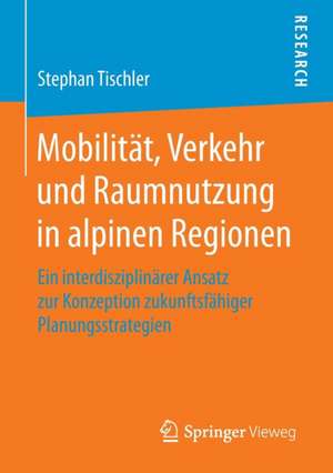 Mobilität, Verkehr und Raumnutzung in alpinen Regionen: Ein interdisziplinärer Ansatz zur Konzeption zukunftsfähiger Planungsstrategien de Stephan Tischler