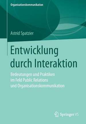 Entwicklung durch Interaktion: Bedeutungen und Praktiken im Feld Public Relations und Organisationskommunikation de Astrid Spatzier