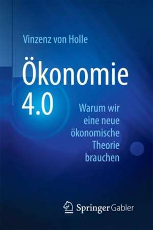 Ökonomie 4.0: Warum wir eine neue ökonomische Theorie brauchen de Vinzenz von Holle