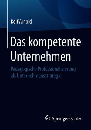 Das kompetente Unternehmen: Pädagogische Professionalisierung als Unternehmensstrategie de Rolf Arnold