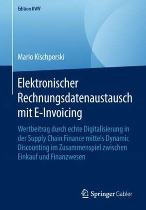 Elektronischer Rechnungsdatenaustausch mit E-Invoicing: Wertbeitrag durch echte Digitalisierung in der Supply Chain Finance mittels Dynamic Discounting im Zusammenspiel zwischen Einkauf und Finanzwesen de Mario Kischporski