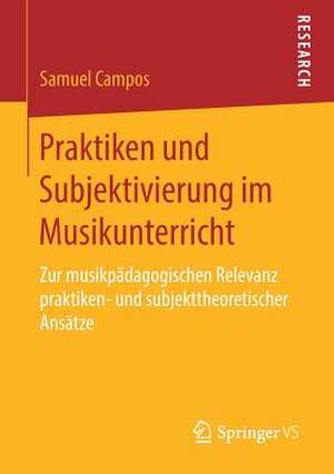 Praktiken und Subjektivierung im Musikunterricht: Zur musikpädagogischen Relevanz praktiken- und subjekttheoretischer Ansätze de Samuel Campos