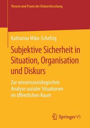 Subjektive Sicherheit in Situation, Organisation und Diskurs: Zur wissenssoziologischen Analyse sozialer Situationen im öffentlichen Raum de Katharina Miko-Schefzig