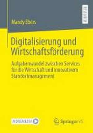 Digitalisierung und Wirtschaftsförderung: Aufgabenwandel zwischen Services für die Wirtschaft und innovativem Standortmanagement de Mandy Ebers