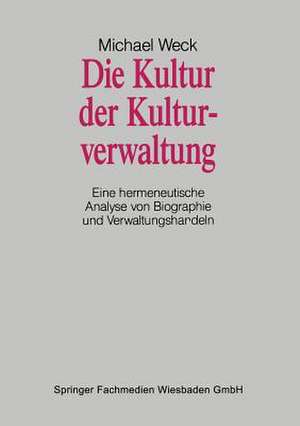 Die Kultur der Kulturverwaltung: Eine hermeneutische Analyse von Biographie und Verwaltungshandeln de Michael Weck