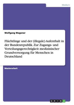 Flüchtlinge und der (illegale) Aufenthalt in der Bundesrepublik. Zur Zugangs- und Verteilungsgerechtigkeit medizinischer Grundversorgung für Menschen in Deutschland de Wolfgang Wagener