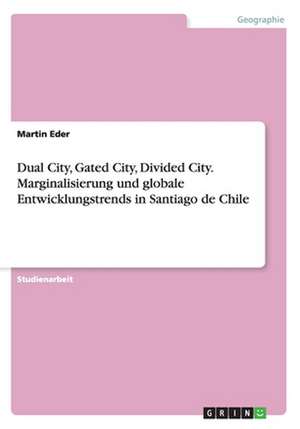 Dual City, Gated City, Divided City. Marginalisierung und globale Entwicklungstrends in Santiago de Chile de Martin Eder