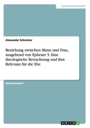 Beziehung zwischen Mann und Frau, ausgehend von Epheser 5. Eine theologische Betrachtung und ihre Relevanz für die Ehe de Alexander Schreiner