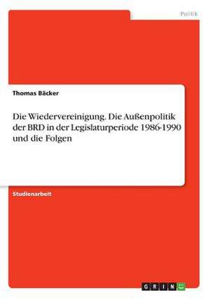 Die Wiedervereinigung. Die Außenpolitik der BRD in der Legislaturperiode 1986-1990 und die Folgen de Thomas Bäcker