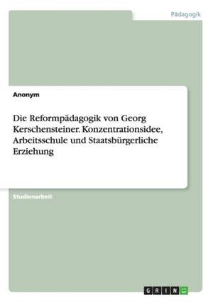 Die Reformpädagogik von Georg Kerschensteiner. Konzentrationsidee, Arbeitsschule und Staatsbürgerliche Erziehung