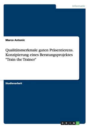 Qualitätsmerkmale guten Präsentierens. Konzipierung eines Beratungsprojektes "Train the Trainer" de Marco Antonic