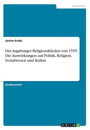 Der Augsburger Religionsfrieden von 1555. Die Auswirkungen auf Politik, Religion, Sozialwesen und Kultur de Janine Krebs