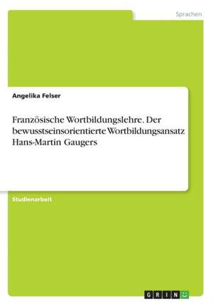 Franzosische Wortbildungslehre. Der Bewusstseinsorientierte Wortbildungsansatz Hans-Martin Gaugers de Angelika Felser