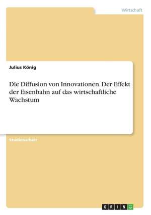 Die Diffusion von Innovationen. Der Effekt der Eisenbahn auf das wirtschaftliche Wachstum de Julius König