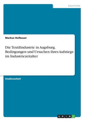 Die Textilindustrie in Augsburg. Bedingungen und Ursachen ihres Aufstiegs im Industriezeitalter de Markus Hofbauer