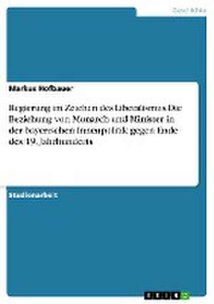 Regierung im Zeichen des Liberalismus.Die Beziehung von Monarch und Minister in der bayerischen Innenpolitik gegen Ende des 19. Jahrhunderts de Markus Hofbauer