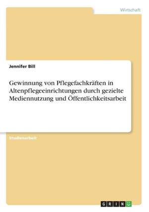 Gewinnung von Pflegefachkräften in Altenpflegeeinrichtungen durch gezielte Mediennutzung und Öffentlichkeitsarbeit de Jennifer Bill