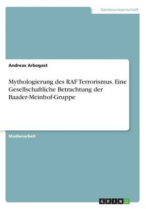 Mythologierung des RAF Terrorismus. Eine Gesellschaftliche Betrachtung der Baader-Meinhof-Gruppe de Andreas Arbogast