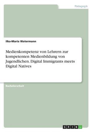 Medienkompetenz von Lehrern zur kompetenten Medienbildung von Jugendlichen. Digital Immigrants meets Digital Natives de Ilka-Maria Watermann