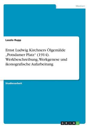 Ernst Ludwig Kirchners Olgemalde "Potsdamer Platz" (1914). Werkbeschreibung, Werkgenese Und Ikonografische Aufarbeitung de Rupp, Laszlo