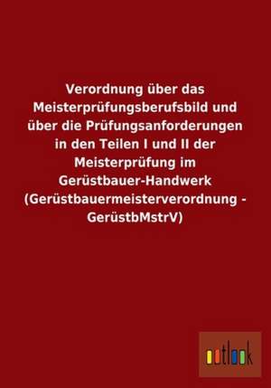 Verordnung über das Meisterprüfungsberufsbild und über die Prüfungsanforderungen in den Teilen I und II der Meisterprüfung im Gerüstbauer-Handwerk (Gerüstbauermeisterverordnung - GerüstbMstrV) de ohne Autor