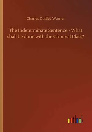 The Indeterminate Sentence - What shall be done with the Criminal Class? de Charles Dudley Warner