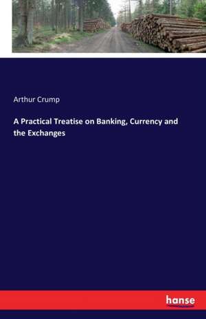 A Practical Treatise on Banking, Currency and the Exchanges de Arthur Crump