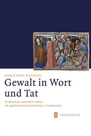 Gewalt in Wort Und Tat: Praktiken Und Narrative Im Spatmittelalterlichen Frankreich de Christoph Mauntel