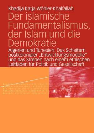 Der islamische Fundamentalismus, der Islam und die Demokratie: Algerien und Tunesien: Das Scheitern postkolonialer „Entwicklungsmodelle“ und das Streben nach einem ethischen Leitfaden für Politik und Gesellschaft de Khadija Katja Wöhler-Khalfallah